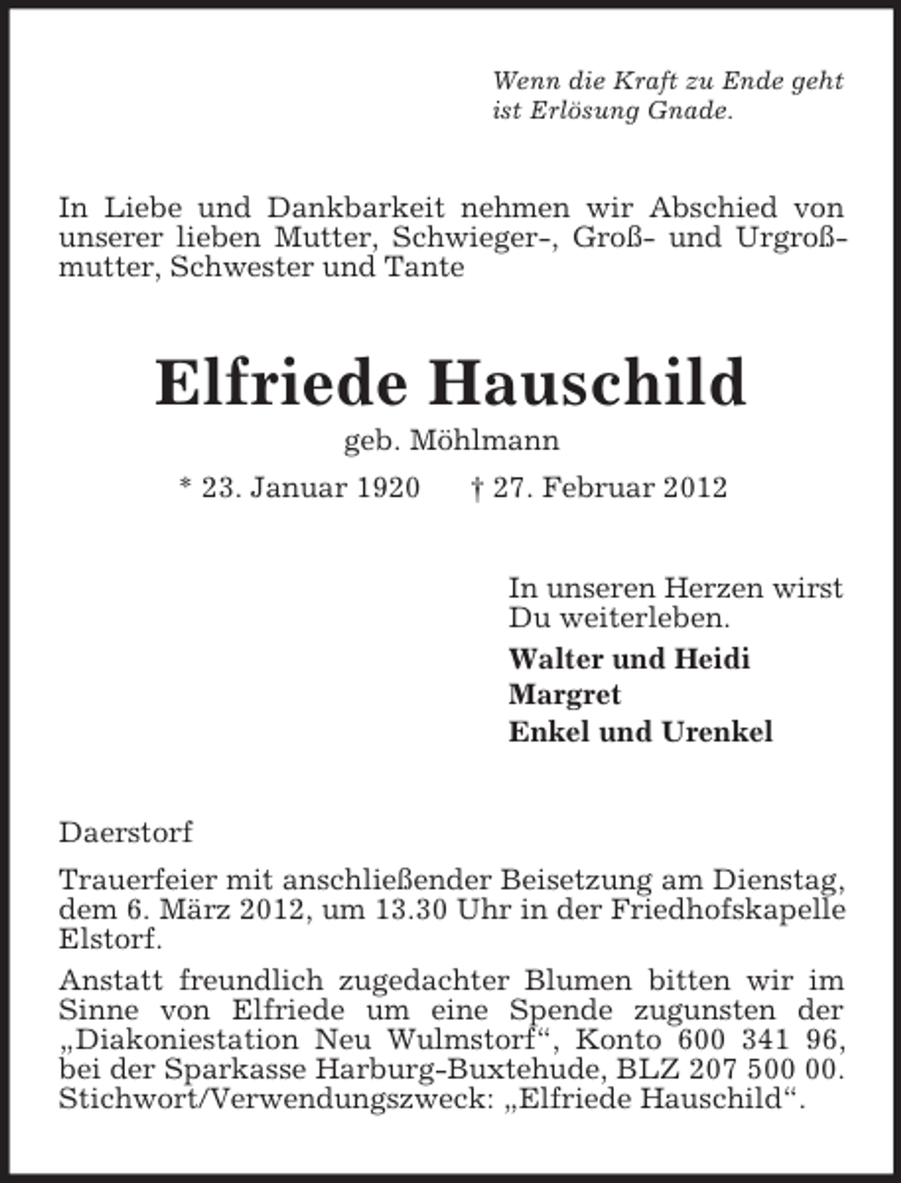 <p>Wenn die Kraft zu Ende geht<br />ist Erlösung Gnade.<br />In Liebe und Dankbarkeit nehmen wir Abschied von<br />unserer lieben Mutter, Schwieger-, Groß- und Urgroßmutter, Schwester und Tante<br />Elfriede Hauschild<br />geb. Möhlmann<br />* 23. Januar 1920 † 27. Februar 2012<br />In unseren Herzen wirst<br />Du weiterleben.<br />Walter und Heidi<br />Margret<br />Enkel und Urenkel<br />Daerstorf<br />Trauerfeier mit anschließender Beisetzung am Dienstag, dem 6. März 2012, um 13.30 Uhr in der Friedhofskapelle Elstorf.<br />Anstatt freundlich zugedachter Blumen bitten wir im Sinne von Elfriede um eine Spende zugunsten der<br />„Diakoniestation Neu Wulmstorf“, Konto 600 341 96, bei der Sparkasse Harburg-Buxtehude, BLZ 207 500 00. Stichwort/Verwendungszweck: „Elfriede Hauschild“.</p>
