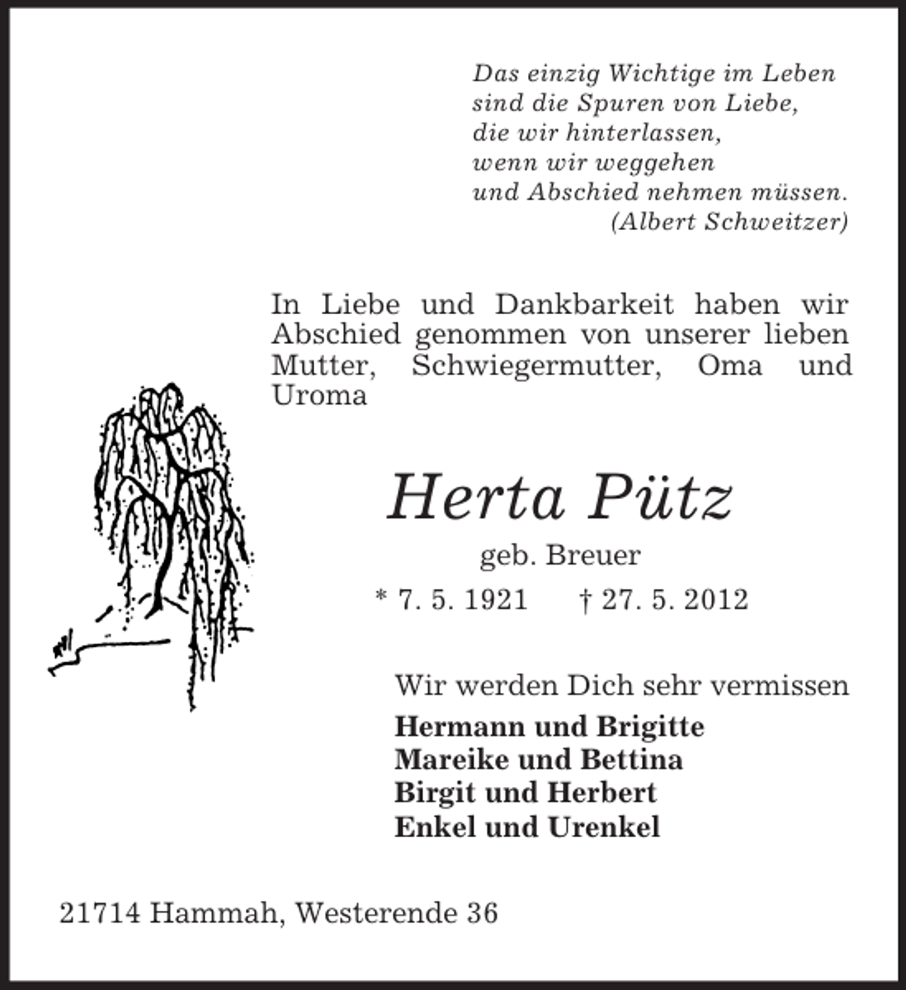 <p>Das einzig Wichtige im Leben<br />sind die Spuren von Liebe,<br />die wir hinterlassen,<br />wenn wir weggehen<br />und Abschied nehmen müssen.<br />(Albert Schweitzer)</p><p>In Liebe und Dankbarkeit haben wir<br />Abschied genommen von unserer lieben<br />Mutter, Schwiegermutter, Oma und<br />Uroma</p><p>Herta Pütz<br />geb. Breuer<br />* 7. 5. 1921<br />† 27. 5. 2012<br />Wir werden Dich sehr vermissen<br />Hermann und Brigitte<br />Mareike und Bettina<br />Birgit und Herbert<br />Enkel und Urenkel<br />21714 Hammah, Westerende 36</p>