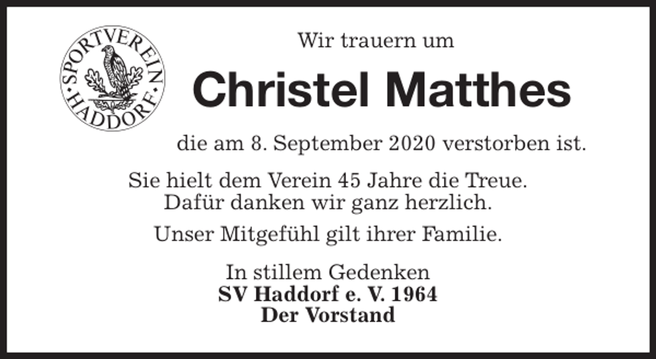 <p>Wir trauern um<br />Christel Matthes<br />die am 8. September 2020 verstorben ist.<br />Sie hielt dem Verein 45 Jahre die Treue.<br />Dafür danken wir ganz herzlich.<br />Unser Mitgefühl gilt ihrer Familie.<br />In stillem Gedenken<br />SV Haddorf e. V. 1964<br />Der Vorstand</p>
