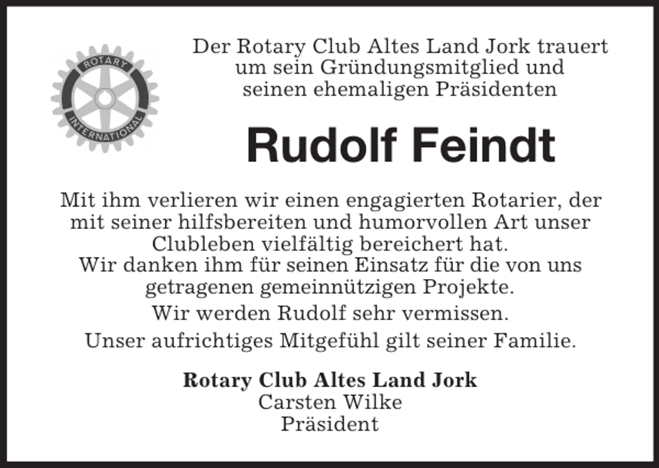 <p>Der Rotary Club Altes Land Jork trauert<br />um sein Gründungsmitglied und<br />seinen ehemaligen Präsidenten</p><p>Rudolf Feindt<br />Mit ihm verlieren wir einen engagierten Rotarier, der<br />mit seiner hilfsbereiten und humorvollen Art unser<br />Clubleben vielfältig bereichert hat.<br />Wir danken ihm für seinen Einsatz für die von uns<br />getragenen gemeinnützigen Projekte.<br />Wir werden Rudolf sehr vermissen.<br />Unser aufrichtiges Mitgefühl gilt seiner Familie.<br />Rotary Club Altes Land Jork<br />Carsten Wilke<br />Präsident</p>