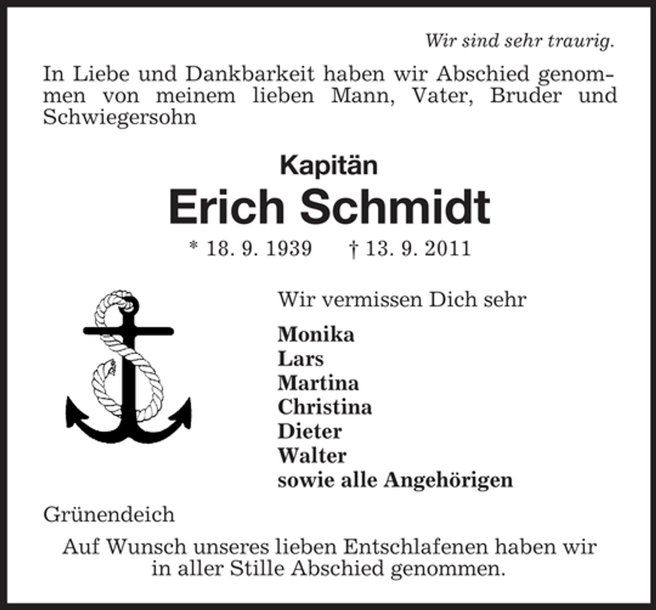 <p>Wir sind sehr traurig.<br />In Liebe und Dankbarkeit haben wir Abschied genommen von meinem lieben Mann, Vater, Bruder und Schwiegersohn<br />Kapitän<br />Erich Schmidt<br />* 18. 9. 1939 † 13. 9. 2011<br />Wir vermissen Dich sehr<br />Monika<br />Lars<br />Martina<br />Christina<br />Dieter<br />Walter<br />sowie alle Angehörigen<br />Grünendeich<br />Auf Wunsch unseres lieben Entschlafenen haben wir<br />in aller Stille Abschied genommen.</p>