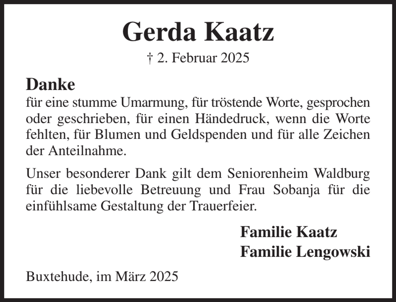 <p>Gerda Kaatz<br />† 2. Februar 2025<br />Danke<br />für eine stumme Umarmung, für tröstende Worte, gesprochen<br />oder geschrieben, für einen Händedruck, wenn die Worte fehlten, für Blumen und Geldspenden und für alle Zeichen der Anteilnahme.<br />Unser besonderer Dank gilt dem Seniorenheim Waldburg für die liebevolle Betreuung und Frau Sobanja für die<br />einfühlsame Gestaltung der Trauerfeier.<br />Familie Kaatz<br />Familie Lengowski<br />Buxtehude, im März 2025</p>