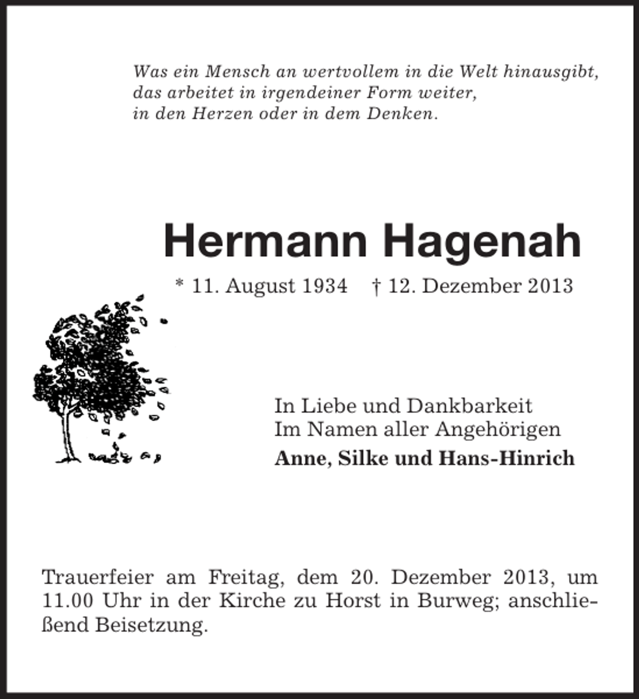 <p>Was ein Mensch an wertvollem in die Welt hinausgibt,<br />das arbeitet in irgendeiner Form weiter,<br />in den Herzen oder in dem Denken.<br />Hermann Hagenah<br />* 11. August 1934 † 12. Dezember 2013<br />In Liebe und Dankbarkeit<br />Im Namen aller Angehörigen<br />Anne, Silke und Hans-Hinrich<br />Trauerfeier am Freitag, dem 20. Dezember 2013, um 11.00 Uhr in der Kirche zu Horst in Burweg; anschließend Beisetzung.</p>