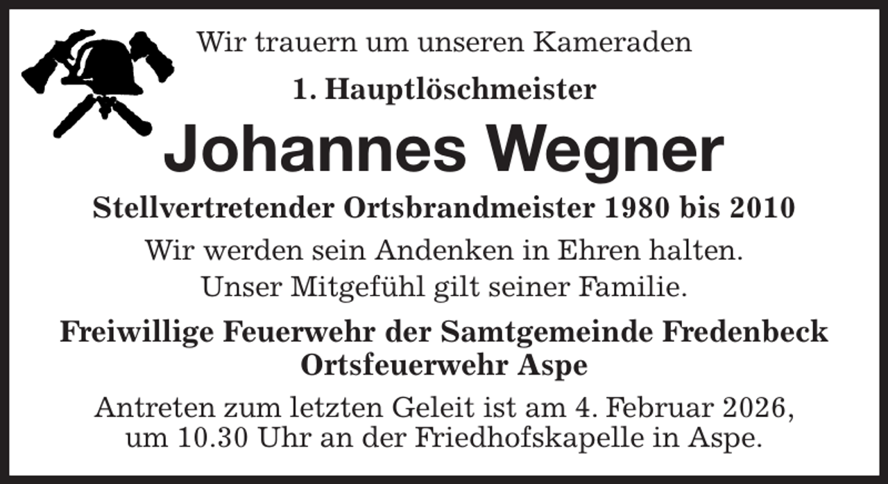 <p>Wir trauern um unseren Kameraden<br />1. Hauptlöschmeister<br />Johannes Wegner<br />Stellvertretender Ortsbrandmeister 1980 bis 2010<br />Wir werden sein Andenken in Ehren halten.<br />Unser Mitgefühl gilt seiner Familie.<br />Freiwillige Feuerwehr der Samtgemeinde Fredenbeck<br />Ortsfeuerwehr Aspe<br />Antreten zum letzten Geleit ist am 4. Februar 2026,<br />um 10.30 Uhr an der Friedhofskapelle in Aspe.</p>