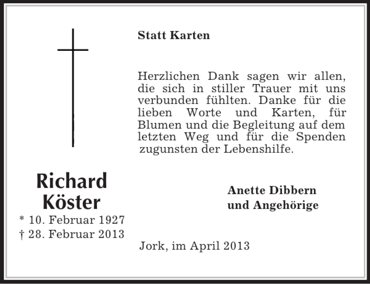 <p>Richard<br />Köster<br />* 10. Februar 1927<br />† 28. Februar 2013</p><p>Statt Karten<br />Herzlichen Dank sagen wir allen, die sich in stiller Trauer mit uns verbunden fühlten. Danke für die lieben Worte und Karten, für<br />Blumen und die Begleitung auf dem letzten Weg und für die Spenden zugunsten der Lebenshilfe.<br />Anette Dibbern<br />und Angehörige<br />Jork, im April 2013</p>