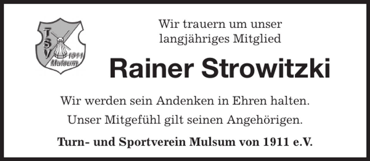 <p>Wir trauern um unser<br />langjähriges Mitglied<br />Rainer Strowitzki<br />Wir werden sein Andenken in Ehren halten.<br />Unser Mitgefühl gilt seinen Angehörigen.<br />Turn- und Sportverein Mulsum von 1911 e.V.</p>