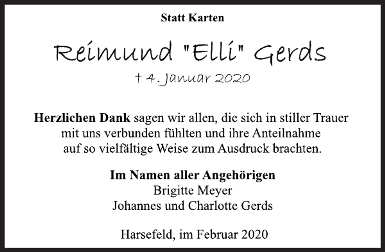 <p>Statt Karten<br />Reimund "Elli" Gerds<br />† 4. Januar 2020<br />Herzlichen Dank sagen wir allen, die sich in stiller Trauer<br />mit uns verbunden fühlten und ihre Anteilnahme<br />auf so vielfältige Weise zum Ausdruck brachten.<br />Im Namen aller Angehörigen<br />Brigitte Meyer<br />Johannes und Charlotte Gerds<br />Harsefeld, im Februar 2020</p>