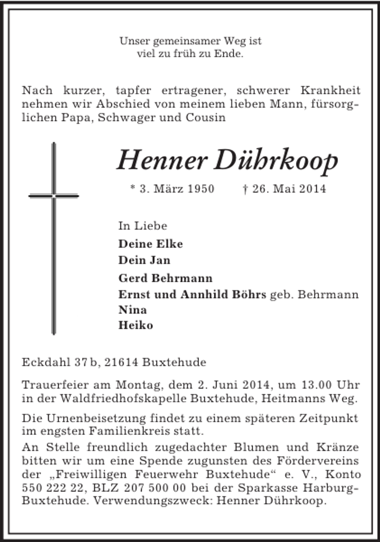 <p>Unser gemeinsamer Weg ist<br />viel zu früh zu Ende.<br />Nach kurzer, tapfer ertragener, schwerer Krankheit<br />nehmen wir Abschied von meinem lieben Mann, fürsorglichen Papa, Schwager und Cousin<br />Henner Dührkoop<br />* 3. März 1950 † 26. Mai 2014<br />In Liebe<br />Deine Elke<br />Dein Jan<br />Gerd Behrmann<br />Ernst und Annhild Böhrs geb. Behrmann<br />Nina<br />Heiko<br />Eckdahl 37 b, 21614 Buxtehude<br />Trauerfeier am Montag, dem 2. Juni 2014, um 13.00 Uhr in der Waldfriedhofskapelle Buxtehude, Heitmanns Weg.<br />Die Urnenbeisetzung findet zu einem späteren Zeitpunkt im engsten Familienkreis statt.<br />An Stelle freundlich zugedachter Blumen und Kränze bitten wir um eine Spende zugunsten des Fördervereins der „Freiwilligen Feuerwehr Buxtehude“ e. V., Konto 550 222 22, BLZ 207 500 00 bei der Sparkasse Harburg-<br />Buxtehude. Verwendungszweck: Henner Dührkoop.</p>