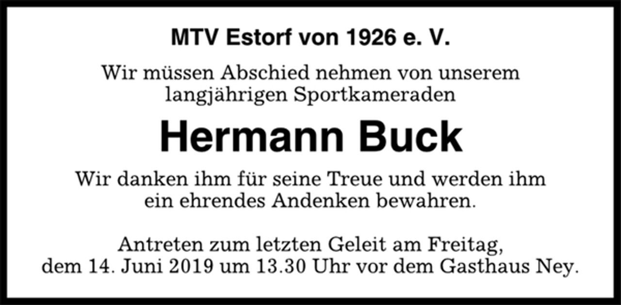 <p>MTV Estorf von 1926 e. V.<br />Wir müssen Abschied nehmen von unserem<br />langjährigen Sportkameraden<br />Hermann Buck<br />Wir danken ihm für seine Treue und werden ihm<br />ein ehrendes Andenken bewahren.<br />Antreten zum letzten Geleit am Freitag,<br />dem 14. Juni 2019 um 13.30 Uhr vor dem Gasthaus Ney.</p>