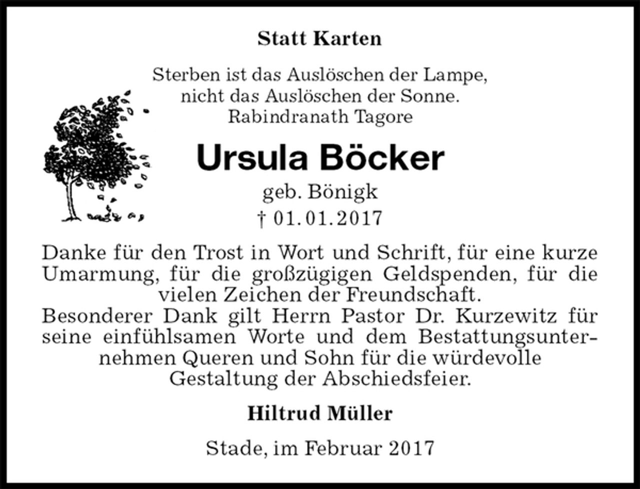 <p>Statt Karten<br />Sterben ist das Auslöschen der Lampe,<br />nicht das Auslöschen der Sonne.<br />Rabindranath Tagore<br />Ursula Böcker<br />geb. Bönigk<br />† 01. 01. 2017<br />Danke für den Trost in Wort und Schrift, für eine kurze Umarmung, für die großzügigen Geldspenden, für die vielen Zeichen der Freundschaft.<br />Besonderer Dank gilt Herrn Pastor Dr. Kurzewitz für seine einfühlsamen Worte und dem Bestattungsunternehmen Queren und Sohn für die würdevolle<br />Gestaltung der Abschiedsfeier.<br />Hiltrud Müller<br />Stade, im Februar 2017</p>