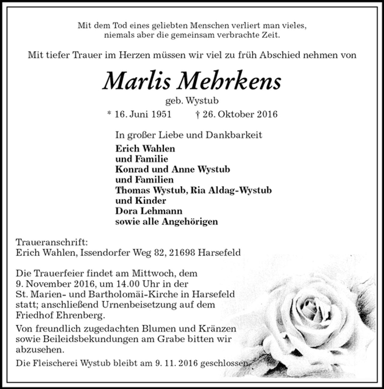 <p>Mit dem Tod eines geliebten Menschen verliert man vieles,<br />niemals aber die gemeinsam verbrachte Zeit.<br />Mit tiefer Trauer im Herzen müssen wir viel zu früh Abschied nehmen von<br />Marlis Mehrkens<br />geb. Wystub<br />* 16. Juni 1951 † 26. Oktober 2016<br />In großer Liebe und Dankbarkeit<br />Erich Wahlen<br />und Familie<br />Konrad und Anne Wystub<br />und Familien<br />Thomas Wystub, Ria Aldag-Wystub<br />und Kinder<br />Dora Lehmann<br />sowie alle Angehörigen<br />Traueranschrift:<br />Erich Wahlen, Issendorfer Weg 82, 21698 Harsefeld</p><p>Die Trauerfeier findet am Mittwoch, dem<br />9. November 2016, um 14.00 Uhr in der<br />St. Marien- und Bartholomäi-Kirche in Harsefeld<br />statt; anschließend Urnenbeisetzung auf dem<br />Friedhof Ehrenberg.<br />Von freundlich zugedachten Blumen und Kränzen<br />sowie Beileidsbekundungen am Grabe bitten wir<br />abzusehen.<br />Die Fleischerei Wystub bleibt am 9. 11. 2016 geschlossen.</p>