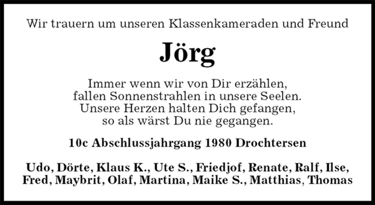 <p>Wir trauern um unseren Klassenkameraden und Freund<br />Jörg<br />Immer wenn wir von Dir erzählen,<br />fallen Sonnenstrahlen in unsere Seelen.<br />Unsere Herzen halten Dich gefangen,<br />so als wärst Du nie gegangen.<br />10c Abschlussjahrgang 1980 Drochtersen</p><p>Udo, Dörte, Klaus K., Ute S., Friedjof, Renate, Ralf, Ilse,<br />Fred, Maybrit, Olaf, Martina, Maike S., Matthias, Thomas</p>