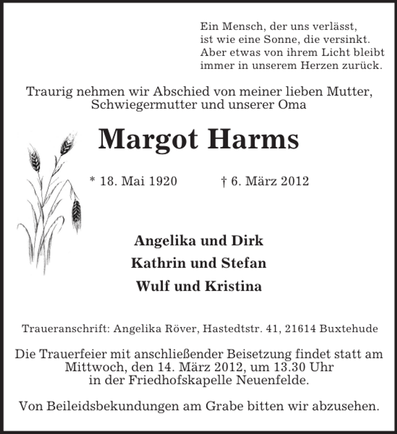 <p>Ein Mensch, der uns verlässt,<br />ist wie eine Sonne, die versinkt.<br />Aber etwas von ihrem Licht bleibt<br />immer in unserem Herzen zurück.</p><p>Traurig nehmen wir Abschied von meiner lieben Mutter,<br />Schwiegermutter und unserer Oma</p><p>Margot Harms<br />* 18. Mai 1920</p><p>† 6. März 2012</p><p>Angelika und Dirk<br />Kathrin und Stefan<br />Wulf und Kristina<br />Traueranschrift: Angelika Röver, Hastedtstr. 41, 21614 Buxtehude</p><p>Die Trauerfeier mit anschließender Beisetzung findet statt am<br />Mittwoch, den 14. März 2012, um 13.30 Uhr<br />in der Friedhofskapelle Neuenfelde.<br />Von Beileidsbekundungen am Grabe bitten wir abzusehen.</p>