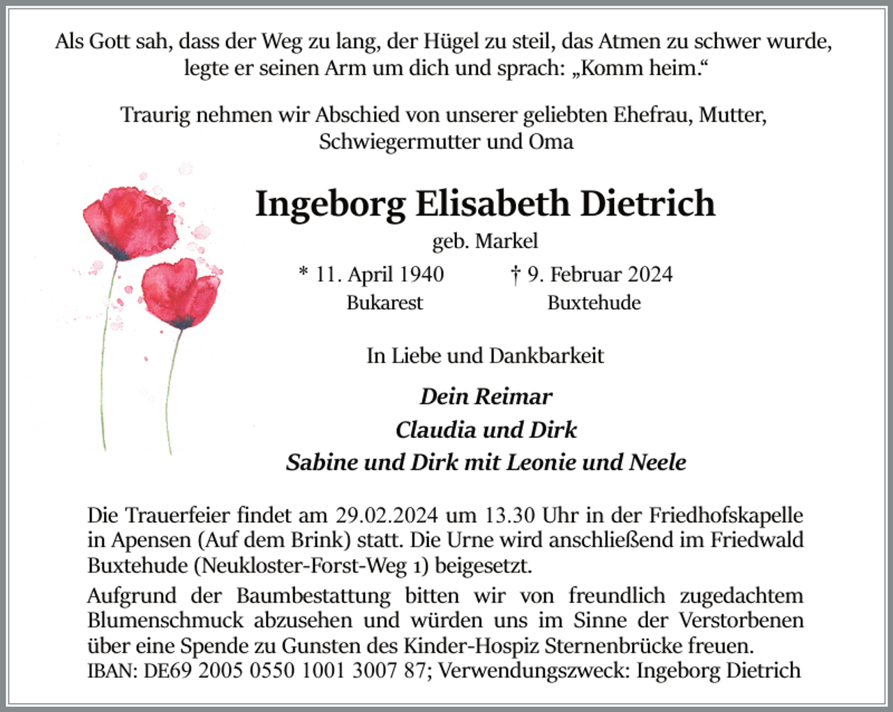 <p>Als Gott sah, dass der Weg zu lang, der Hügel zu steil, das Atmen zu schwer wurde,<br />legte er seinen Arm um dich und sprach: „Komm heim.“<br />Traurig nehmen wir Abschied von unserer geliebten Ehefrau, Mutter,<br />Schwiegermutter und Oma</p><p>Ingeborg Elisabeth Dietrich<br />geb. Markel<br />† 9. Februar 2024<br />Buxtehude</p><p>* 11. April 1940<br />Bukarest</p><p>In Liebe und Dankbarkeit</p><p>Dein Reimar<br />Claudia und Dirk<br />Sabine und Dirk mit Leonie und Neele<br />Die Trauerfeier ﬁndet am 29.02.2024 um 13.30 Uhr in der Friedhofskapelle<br />in Apensen (Auf dem Brink) statt. Die Urne wird anschließend im Friedwald<br />Buxtehude (Neukloster­Forst­Weg 1) beigesetzt.<br />Aufgrund der Baumbestattung bitten wir von freundlich zugedachtem<br />Blumenschmuck abzusehen und würden uns im Sinne der Verstorbenen<br />über eine Spende zu Gunsten des Kinder­Hospiz Sternenbrücke freuen.<br />IBAN: DE69 2050 1001 3007 87; Verwendungszweck: Ingeborg Dietrich</p>
