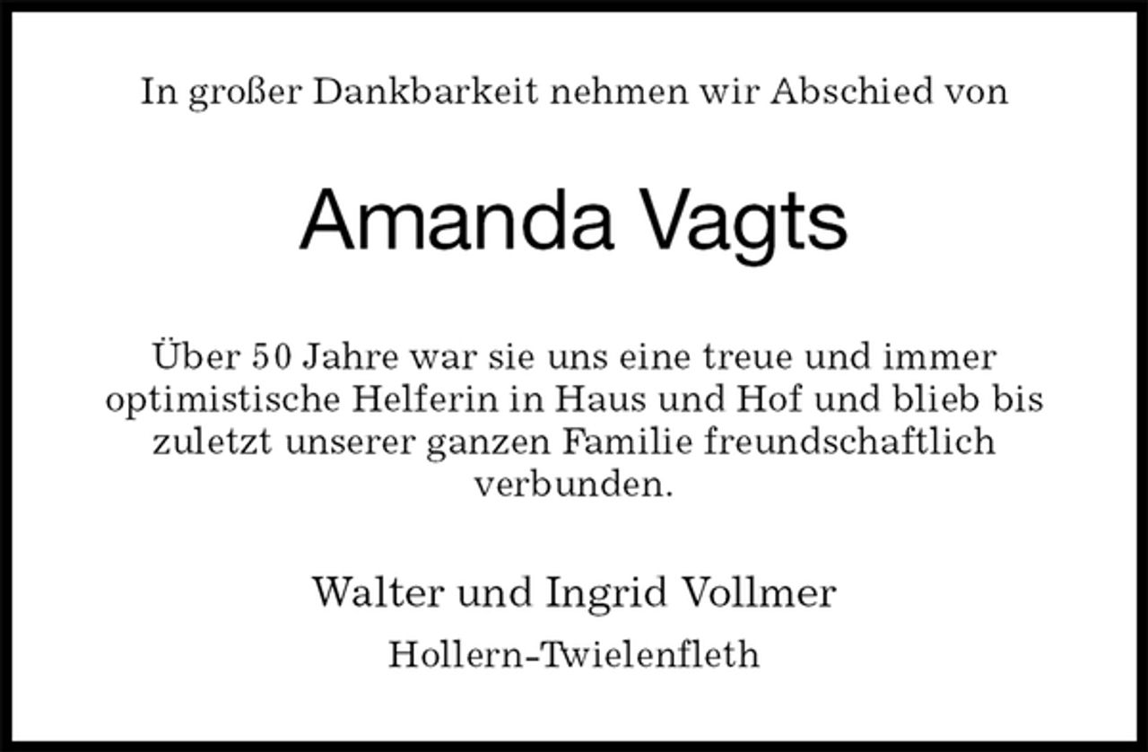 <p>In großer Dankbarkeit nehmen wir Abschied von<br />Amanda Vagts<br />Über 50 Jahre war sie uns eine treue und immer<br />optimistische Helferin in Haus und Hof und blieb bis<br />zuletzt unserer ganzen Familie freundschaftlich<br />verbunden.<br />Walter und Ingrid Vollmer<br />Hollern-Twielenfleth</p>