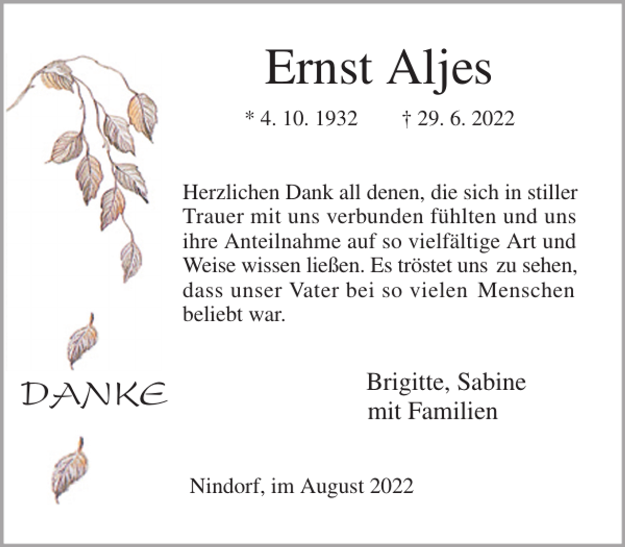 <p>Ernst Aljes<br />* 4. 10. 1932 † 29. 6. 2022<br />Herzlichen Dank all denen, die sich in stiller Trauer mit uns verbunden fühlten und uns ihre Anteilnahme auf so vielfältige Art und Weise wissen ließen. Es tröstet uns zu sehen,<br />dass unser Vater bei so vielen Menschen<br />beliebt war.</p><p>Brigitte, Sabine<br />mit Familien<br />Nindorf, im August 2022<br />DANKE</p>