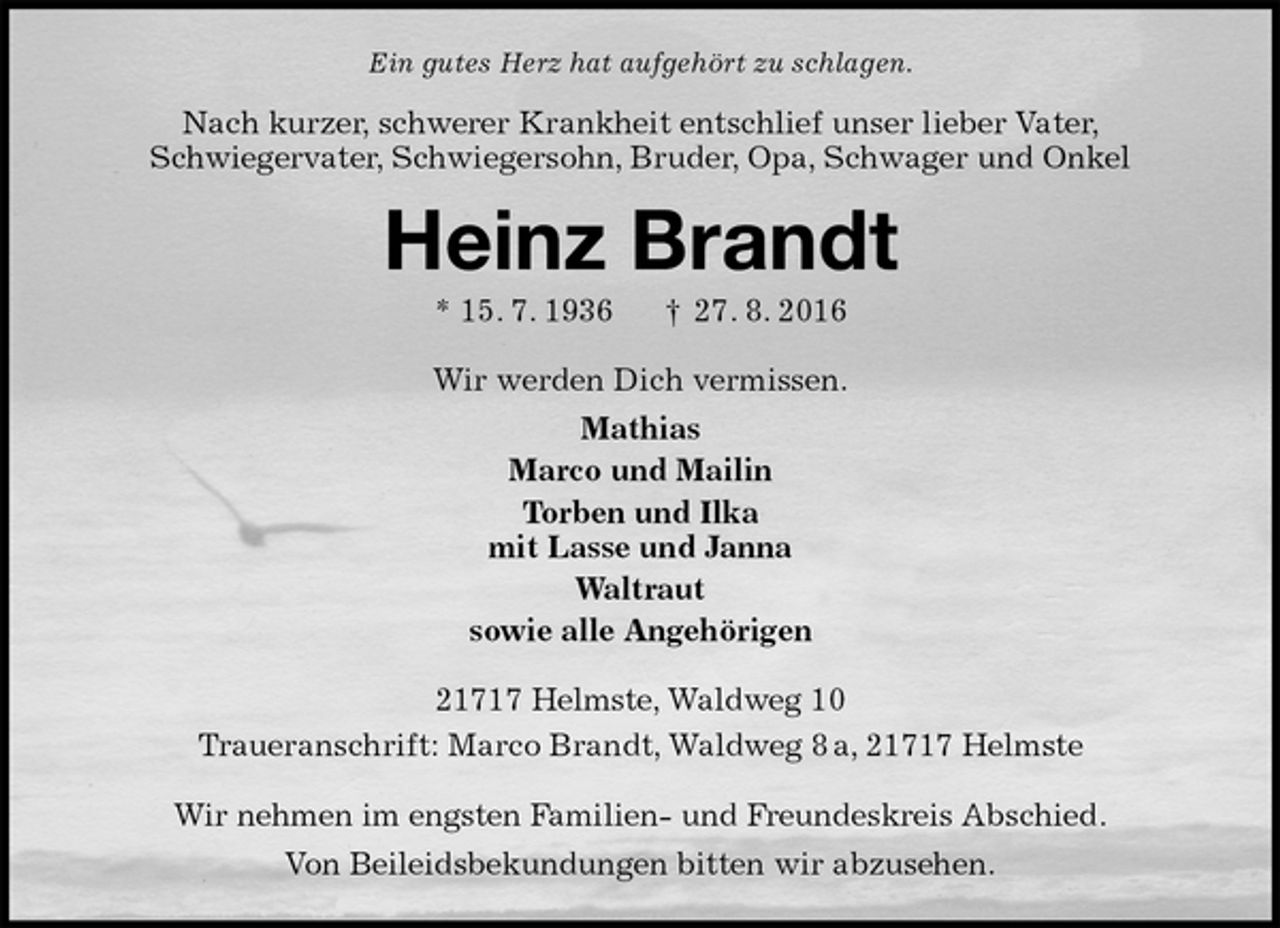 <p>Ein gutes Herz hat aufgehört zu schlagen.<br />Nach kurzer, schwerer Krankheit entschlief unser lieber Vater,<br />Schwiegervater, Schwiegersohn, Bruder, Opa, Schwager und Onkel<br />Heinz Brandt<br />* 15. 7. 1936 † 27. 8. 2016<br />Wir werden Dich vermissen.<br />Mathias<br />Marco und Mailin<br />Torben und Ilka<br />mit Lasse und Janna<br />Waltraut<br />sowie alle Angehörigen<br />21717 Helmste, Waldweg 10<br />Traueranschrift: Marco Brandt, Waldweg 8 a, 21717 Helmste</p><p>Wir nehmen im engsten Familien- und Freundeskreis Abschied.<br />Von Beileidsbekundungen bitten wir abzusehen.</p>