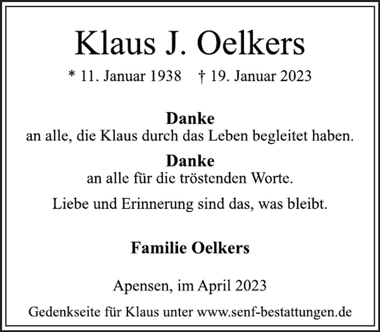 <p>Klaus J. Oelkers<br />* 11. Januar 1938 † 19. Januar 2023<br />Danke<br />an alle, die Klaus durch das Leben begleitet haben.<br />Danke<br />an alle für die tröstenden Worte.<br />Liebe und Erinnerung sind das, was bleibt.<br />Familie Oelkers<br />Apensen, im April 2023<br />Gedenkseite für Klaus unter www.senf-bestattungen.de</p>