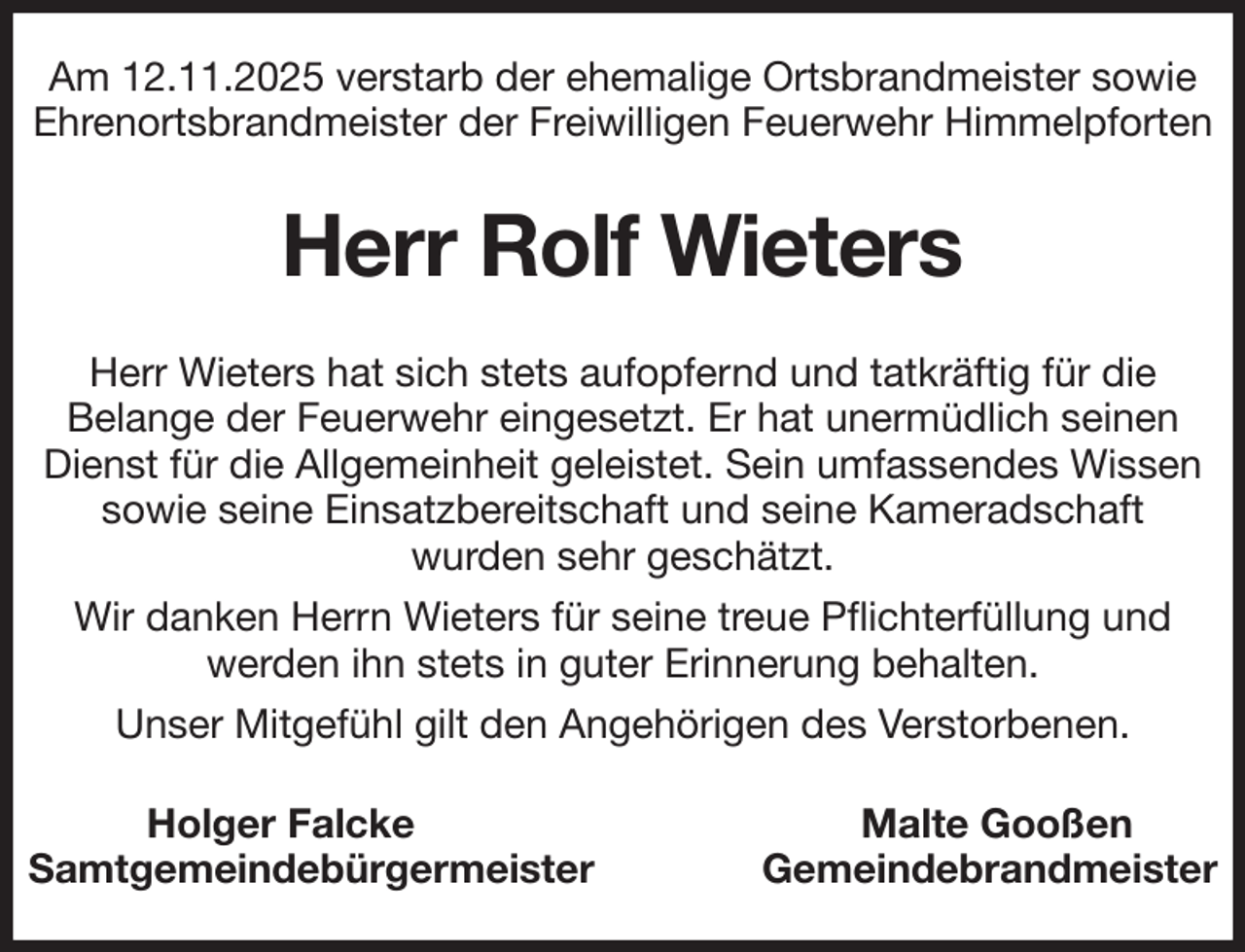 <p>Am 12.11.2025 verstarb der ehemalige Ortsbrandmeister sowie Ehrenortsbrandmeister der Freiwilligen Feuerwehr Himmelpforten<br />Herr Rolf Wieters<br />Herr Wieters hat sich stets aufopfernd und tatkräftig für die<br />Belange der Feuerwehr eingesetzt. Er hat unermüdlich seinen Dienst für die Allgemeinheit geleistet. Sein umfassendes Wissen sowie seine Einsatzbereitschaft und seine Kameradschaft<br />wurden sehr geschätzt.<br />Wir danken Herrn Wieters für seine treue Pflichterfüllung und werden ihn stets in guter Erinnerung behalten.<br />Unser Mitgefühl gilt den Angehörigen des Verstorbenen.<br />Holger Falcke Malte Gooßen<br />Samtgemeindebürgermeister Gemeindebrandmeister</p>