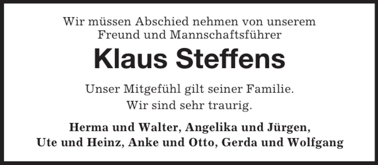 <p>Wir müssen Abschied nehmen von unserem<br />Freund und Mannschaftsführer<br />Klaus Steffens<br />Unser Mitgefühl gilt seiner Familie.<br />Wir sind sehr traurig.<br />Herma und Walter, Angelika und Jürgen,<br />Ute und Heinz, Anke und Otto, Gerda und Wolfgang</p>