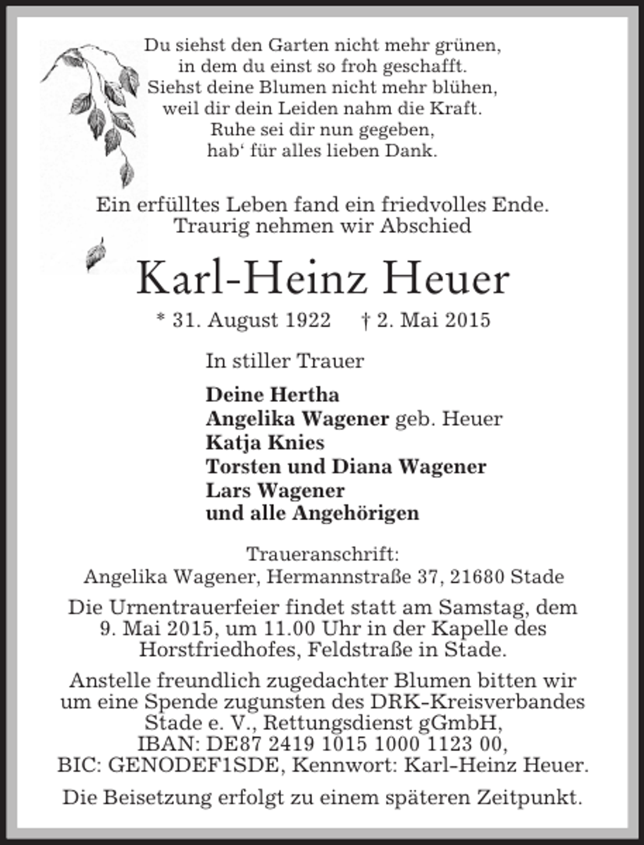 <p>Du siehst den Garten nicht mehr grünen,<br />in dem du einst so froh geschafft.<br />Siehst deine Blumen nicht mehr blühen,<br />weil dir dein Leiden nahm die Kraft.<br />Ruhe sei dir nun gegeben,<br />hab‘ für alles lieben Dank.<br />Ein erfülltes Leben fand ein friedvolles Ende.<br />Traurig nehmen wir Abschied<br />Karl-Heinz Heuer<br />* 31. August 1922 † 2. Mai 2015<br />In stiller Trauer<br />Deine Hertha<br />Angelika Wagener geb. Heuer<br />Katja Knies<br />Torsten und Diana Wagener<br />Lars Wagener<br />und alle Angehörigen<br />Traueranschrift:<br />Angelika Wagener, Hermannstraße 37, 21680 Stade<br />Die Urnentrauerfeier findet statt am Samstag, dem<br />9. Mai 2015, um 11.00 Uhr in der Kapelle des<br />Horstfriedhofes, Feldstraße in Stade.<br />Anstelle freundlich zugedachter Blumen bitten wir<br />um eine Spende zugunsten des DRK-Kreisverbandes<br />Stade e. V., Rettungsdienst gGmbH,<br />IBAN: DE87 2419 1015 1000 1123 00,<br />BIC: GENODEF1SDE, Kennwort: Karl-Heinz Heuer.<br />Die Beisetzung erfolgt zu einem späteren Zeitpunkt.</p>