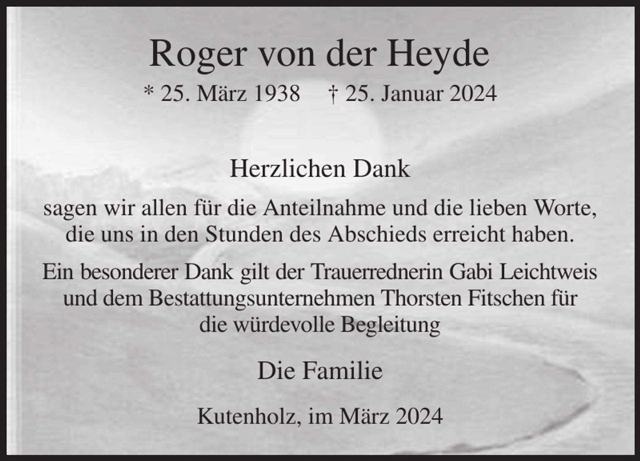 <p>Roger von der Heyde<br />* 25. März 1938 † 25. Januar 2024</p><p>Herzlichen Dank<br />sagen wir allen für die Anteilnahme und die lieben Worte, die uns in den Stunden des Abschieds erreicht haben.<br />Ein besonderer Dank gilt der Trauerrednerin Gabi Leichtweis<br />und dem Bestattungsunternehmen Thorsten Fitschen für<br />die würdevolle Begleitung<br />Die Familie<br />Kutenholz, im März 2024</p>
