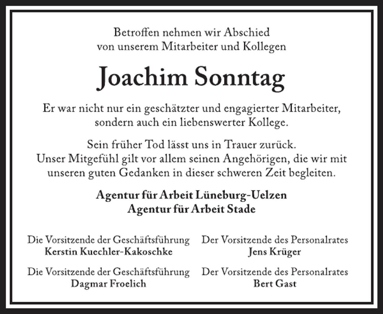 <p>Betroffen nehmen wir Abschied<br />von unserem Mitarbeiter und Kollegen<br />Joachim Sonntag<br />Er war nicht nur ein geschätzter und engagierter Mitarbeiter,<br />sondern auch ein liebenswerter Kollege.<br />Sein früher Tod lässt uns in Trauer zurück.<br />Unser Mitgefühl gilt vor allem seinen Angehörigen, die wir mit<br />unseren guten Gedanken in dieser schweren Zeit begleiten.<br />Agentur für Arbeit Lüneburg-Uelzen<br />Agentur für Arbeit Stade<br />Die Vorsitzende der Geschäftsführung<br />Kerstin Kuechler-Kakoschke<br />Die Vorsitzende der Geschäftsführung<br />Dagmar Froelich<br />Der Vorsitzende des Personalrates<br />Jens Krüger<br />Der Vorsitzende des Personalrates<br />Bert Gast</p>