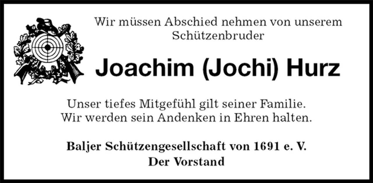 <p>Wir müssen Abschied nehmen von unserem Schützenbruder<br />Joachim (Jochi) Hurz<br />Unser tiefes Mitgefühl gilt seiner Familie.<br />Wir werden sein Andenken in Ehren halten.<br />Baljer Schützengesellschaft von 1691 e. V.<br />Der Vorstand</p>