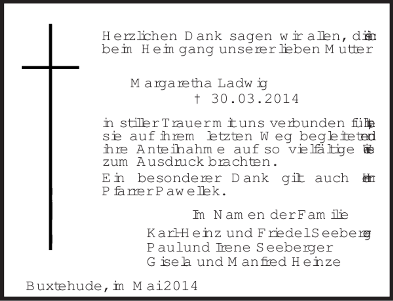 <p>Herzlichen Dank sagen wir allen, die sich beim Heimgang unserer lieben Mutter<br />Margaretha Ladwig<br />† 30. 03. 2014<br />in stiller Trauer mit uns verbunden fühlten, sie auf ihrem letzten Weg begleiteten und ihre Anteilnahme auf so vielfältige Weise zum Ausdruck brachten.<br />Ein besonderer Dank gilt auch Herrn<br />Pfarrer Pawellek.<br />Im Namen der Familie<br />Karl-Heinz und Friedel Seeberger<br />Paul und Irene Seeberger<br />Gisela und Manfred Heinze<br />Buxtehude, im Mai 2014</p>