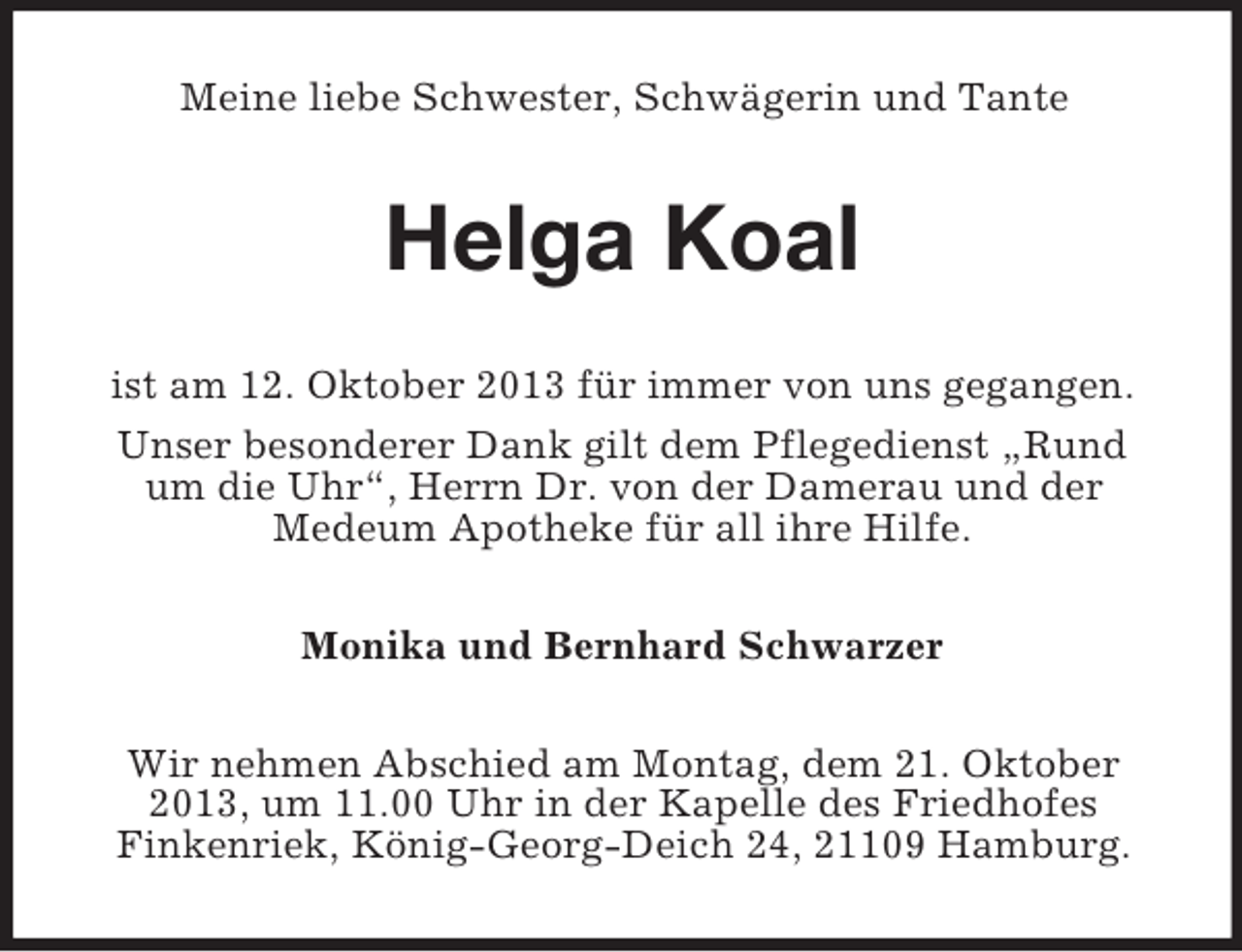 <p>Meine liebe Schwester, Schwägerin und Tante</p><p>Helga Koal<br />ist am 12. Oktober 2013 für immer von uns gegangen.<br />Unser besonderer Dank gilt dem Pflegedienst „Rund<br />um die Uhr“, Herrn Dr. von der Damerau und der<br />Medeum Apotheke für all ihre Hilfe.<br />Monika und Bernhard Schwarzer<br />Wir nehmen Abschied am Montag, dem 21. Oktober<br />2013, um 11.00 Uhr in der Kapelle des Friedhofes<br />Finkenriek, König-Georg-Deich 24, 21109 Hamburg.</p>