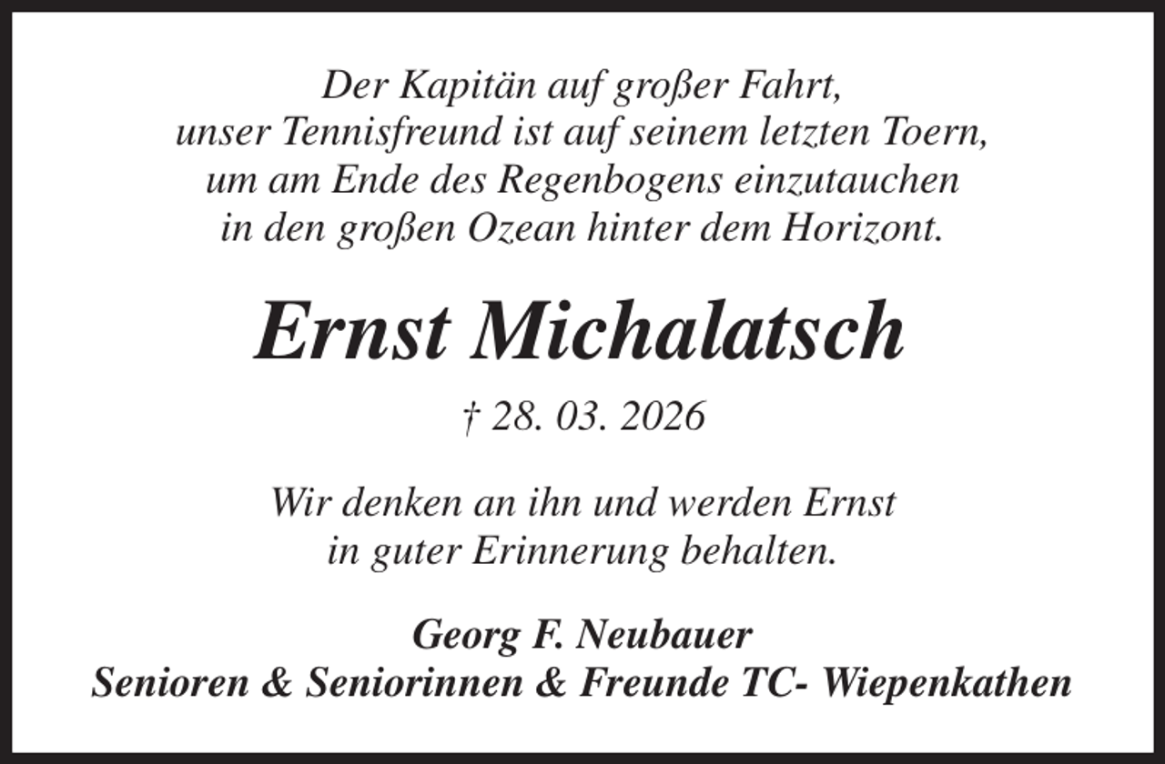 <p>Der Kapitän auf großer Fahrt,<br />unser Tennisfreund ist auf seinem letzten Toern,<br />um am Ende des Regenbogens einzutauchen<br />in den großen Ozean hinter dem Horizont.<br />Ernst Michalatsch<br />† 28. 03. 2026<br />Wir denken an ihn und werden Ernst<br />in guter Erinnerung behalten.<br />Georg F. Neubauer<br />Senioren &amp; Seniorinnen &amp; Freunde TC- Wiepenkathen</p>