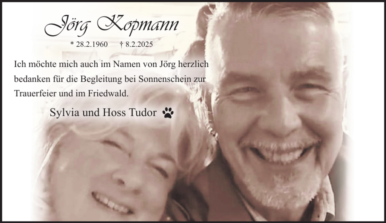 <p>Jörg Kopmann<br />* 28.2.1960 † 8.2.2025<br />Ich möchte mich auch im Namen von Jörg herzlich<br />bedanken für die Begleitung bei Sonnenschein zur<br />Trauerfeier und im Friedwald.<br />Sylvia und Hoss Tudor</p>