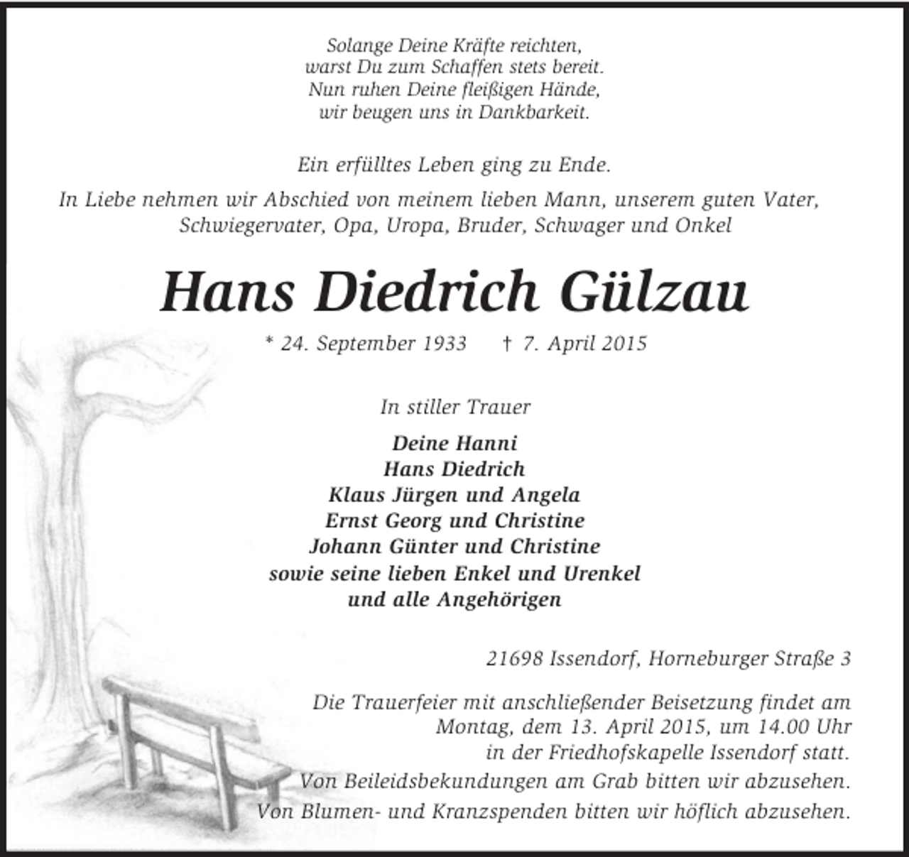 <p>Solange Deine Kräfte reichten,<br />warst Du zum Schaffen stets bereit.<br />Nun ruhen Deine fleißigen Hände,<br />wir beugen uns in Dankbarkeit.<br />Ein erfülltes Leben ging zu Ende.<br />In Liebe nehmen wir Abschied von meinem lieben Mann, unserem guten Vater, Schwiegervater, Opa, Uropa, Bruder, Schwager und Onkel<br />Hans Diedrich Gülzau<br />* 24. September 1933 † 7. April 2015<br />In stiller Trauer<br />Deine Hanni<br />Hans Diedrich<br />Klaus Jürgen und Angela<br />Ernst Georg und Christine<br />Johann Günter und Christine<br />sowie seine lieben Enkel und Urenkel<br />und alle Angehörigen<br />21698 Issendorf, Horneburger Straße 3<br />Die Trauerfeier mit anschließender Beisetzung findet am<br />Montag, dem 13. April 2015, um 14.00 Uhr<br />in der Friedhofskapelle Issendorf statt.<br />Von Beileidsbekundungen am Grab bitten wir abzusehen.<br />Von Blumen- und Kranzspenden bitten wir höflich abzusehen.</p>