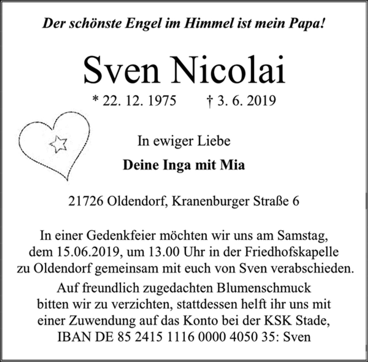 <p>Der schönste Engel im Himmel ist mein Papa!<br />Sven Nicolai<br />* 22. 12. 1975 † 3. 6. 2019<br />In ewiger Liebe<br />Deine Inga mit Mia<br />21726 Oldendorf, Kranenburger Straße 6<br />In einer Gedenkfeier möchten wir uns am Samstag,<br />dem 15.06.2019, um 13.00 Uhr in der Friedhofskapelle<br />zu Oldendorf gemeinsam mit euch von Sven verabschieden.<br />Auf freundlich zugedachten Blumenschmuck<br />bitten wir zu verzichten, stattdessen helft ihr uns mit<br />einer Zuwendung auf das Konto bei der KSK Stade,<br />IBAN DE 85 2415 1116 0000 4050 35: Sven</p>