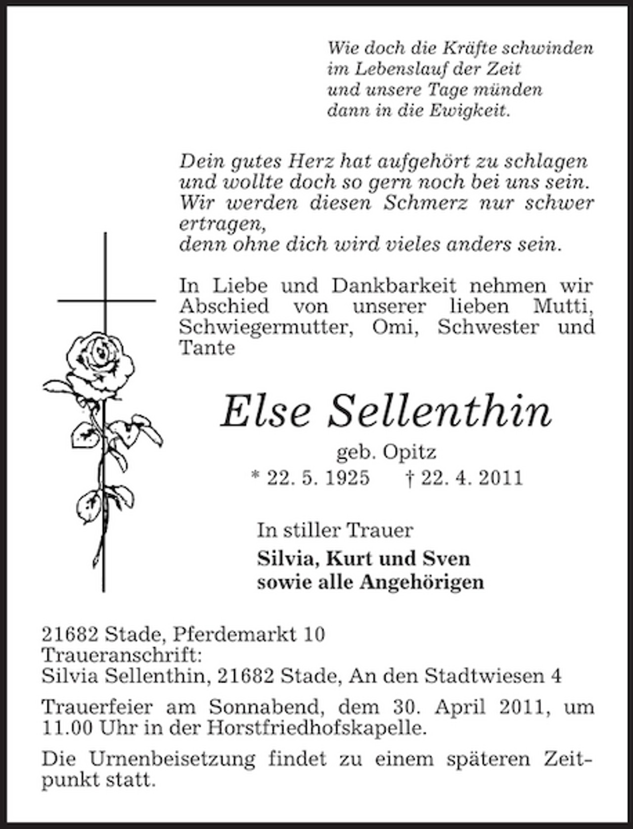<p>Wie doch die Kräfte schwinden<br />im Lebenslauf der Zeit<br />und unsere Tage münden<br />dann in die Ewigkeit.<br />Dein gutes Herz hat aufgehört zu schlagen<br />und wollte doch so gern noch bei uns sein.<br />Wir werden diesen Schmerz nur schwer ertragen,<br />denn ohne dich wird vieles anders sein.</p><p>In Liebe und Dankbarkeit nehmen wir Abschied von unserer lieben Mutti, Schwiegermutter, Omi, Schwester und Tante<br />Else Sellenthin<br />geb. Opitz<br />* 22. 5. 1925 † 22. 4. 2011<br />In stiller Trauer<br />Silvia, Kurt und Sven<br />sowie alle Angehörigen<br />21682 Stade, Pferdemarkt 10<br />Traueranschrift:<br />Silvia Sellenthin, 21682 Stade, An den Stadtwiesen 4<br />Trauerfeier am Sonnabend, dem 30. April 2011, um 11.00 Uhr in der Horstfriedhofskapelle.<br />Die Urnenbeisetzung findet zu einem späteren Zeitpunkt statt.</p>