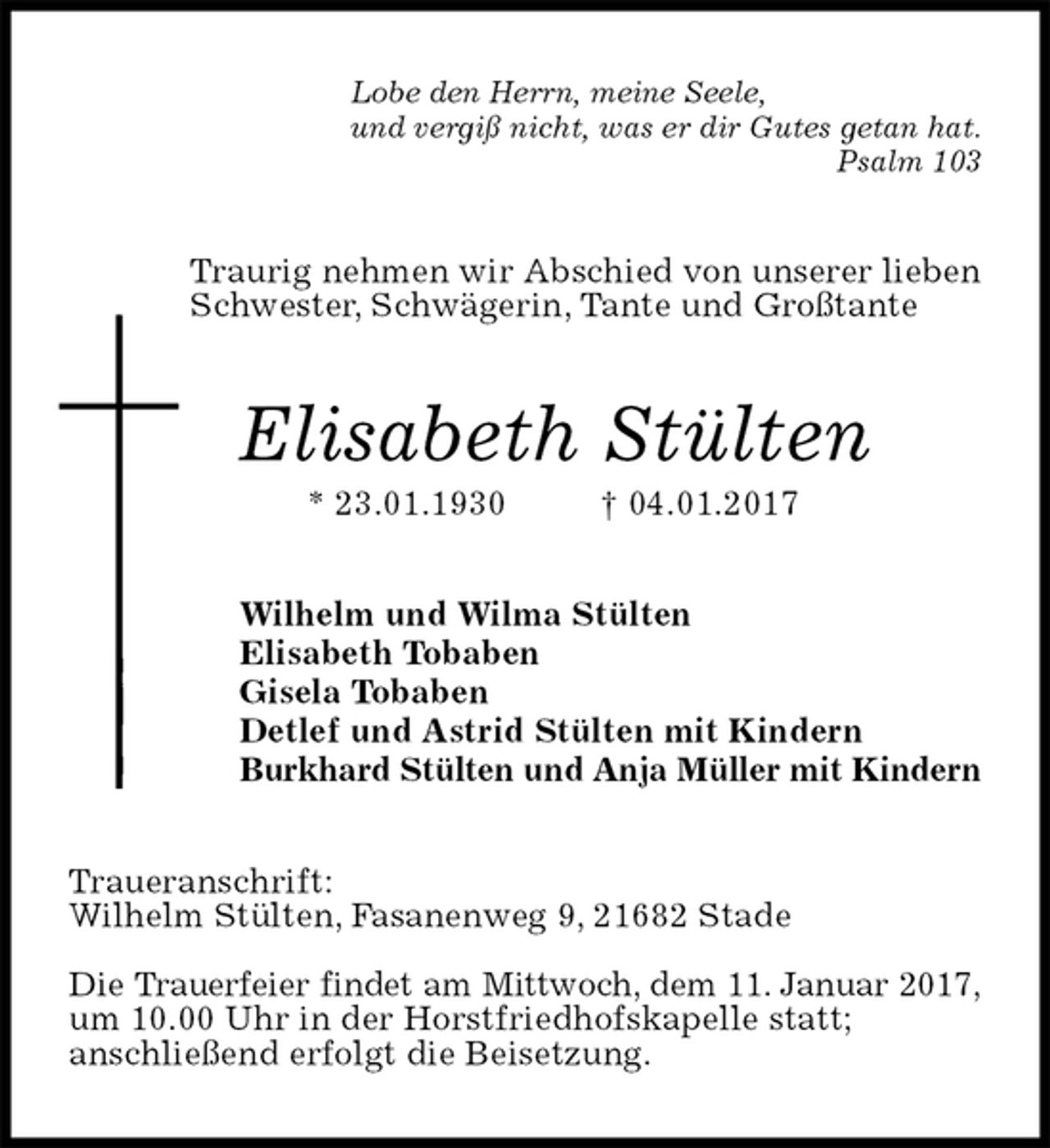 <p>Lobe den Herrn, meine Seele,<br />und vergiß nicht, was er dir Gutes getan hat.<br />Psalm 103<br />Traurig nehmen wir Abschied von unserer lieben Schwester, Schwägerin, Tante und Großtante<br />Elisabeth Stülten<br />* 23.01.1930 † 04.01.2017<br />Wilhelm und Wilma Stülten<br />Elisabeth Tobaben<br />Gisela Tobaben<br />Detlef und Astrid Stülten mit Kindern<br />Burkhard Stülten und Anja Müller mit Kindern<br />Traueranschrift:<br />Wilhelm Stülten, Fasanenweg 9, 21682 Stade</p><p>Die Trauerfeier findet am Mittwoch, dem 11. Januar 2017,<br />um 10.00 Uhr in der Horstfriedhofskapelle statt;<br />anschließend erfolgt die Beisetzung.</p>