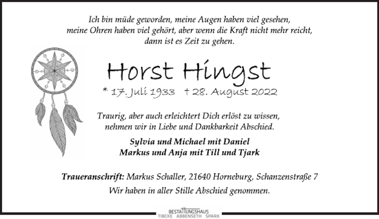 <p>Ich bin müde geworden, meine Augen haben viel gesehen,<br />meine Ohren haben viel gehört, aber wenn die Kraft nicht mehr reicht, dann ist es Zeit zu gehen.<br />Horst Hingst<br />Markus und Anja mit Till und Tjark<br />* 17. Juli 1933 † 28. August 2022<br />Traurig, aber auch erleichtert Dich erlöst zu wissen,<br />nehmen wir in Liebe und Dankbarkeit Abschied.<br />Sylvia und Michael mit Daniel<br />Traueranschrift: Markus Schaller, 21640 Horneburg,<br />Schanzenstraße 7<br />Wir haben in aller Stille Abschied genommen.</p>
