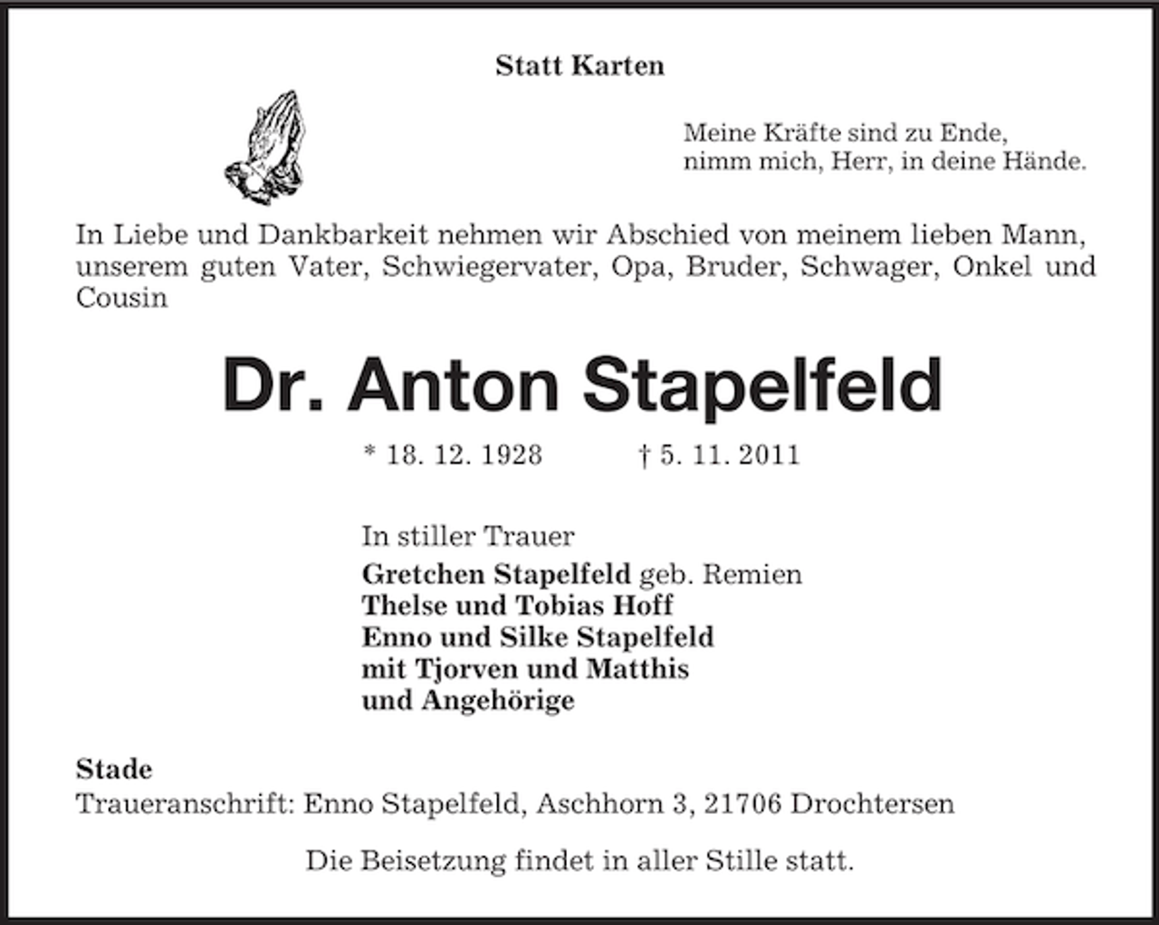 <p>Statt Karten<br />Meine Kräfte sind zu Ende,<br />nimm mich, Herr, in deine Hände.<br />In Liebe und Dankbarkeit nehmen wir Abschied von meinem lieben Mann, unserem guten Vater, Schwiegervater, Opa, Bruder, Schwager, Onkel und Cousin<br />Dr. Anton Stapelfeld<br />* 18. 12. 1928 † 5. 11. 2011<br />In stiller Trauer<br />Gretchen Stapelfeld geb. Remien<br />Thelse und Tobias Hoff<br />Enno und Silke Stapelfeld<br />mit Tjorven und Matthis<br />und Angehörige<br />Stade<br />Traueranschrift: Enno Stapelfeld, Aschhorn 3, 21706 Drochtersen<br />Die Beisetzung findet in aller Stille statt.</p>