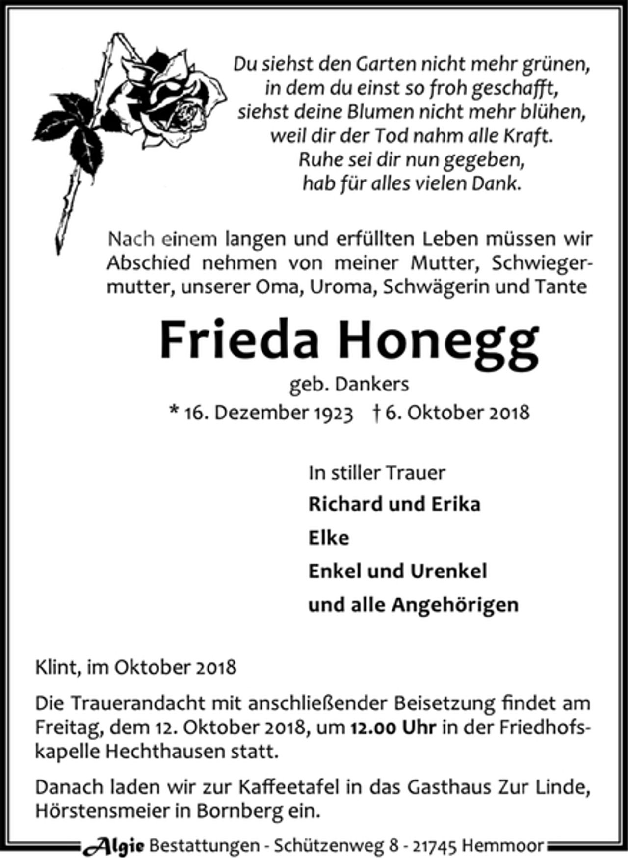 <p>Du siehst den Garten nicht mehr grünen,<br />in dem du einst so froh geschafft,<br />siehst deine Blumen nicht mehr blühen,<br />weil dir der Tod nahm alle Kraft.<br />Ruhe sei dir nun gegeben,<br />hab für alles vielen Dank.<br />Nach einem langen und erfüllten Leben müssen wir<br />Abschied nehmen von meiner Mutter, Schwiegermutter,<br />unserer Oma, Uroma, Schwägerin und Tante<br />Frieda Honegg<br />geb. Dankers<br />* 16. Dezember 1923 † 6. Oktober 2018<br />In stiller Trauer<br />Richard und Erika<br />Elke<br />Enkel und Urenkel<br />und alle Angehörigen<br />Klint, im Oktober 2018<br />Die Trauerandacht mit anschließender Beisetzung findet am<br />Freitag, dem 12. Oktober 2018, um 12.00 Uhr in der Friedhofskapelle<br />Hechthausen statt.<br />Danach laden wir zur Kaffeetafel in das Gasthaus Zur Linde,<br />Hörstensmeier in Bornberg ein.<br />Algie Bestattungen ‐ Schüt zenweg 8 ‐ 21745 Hemmoor</p>
