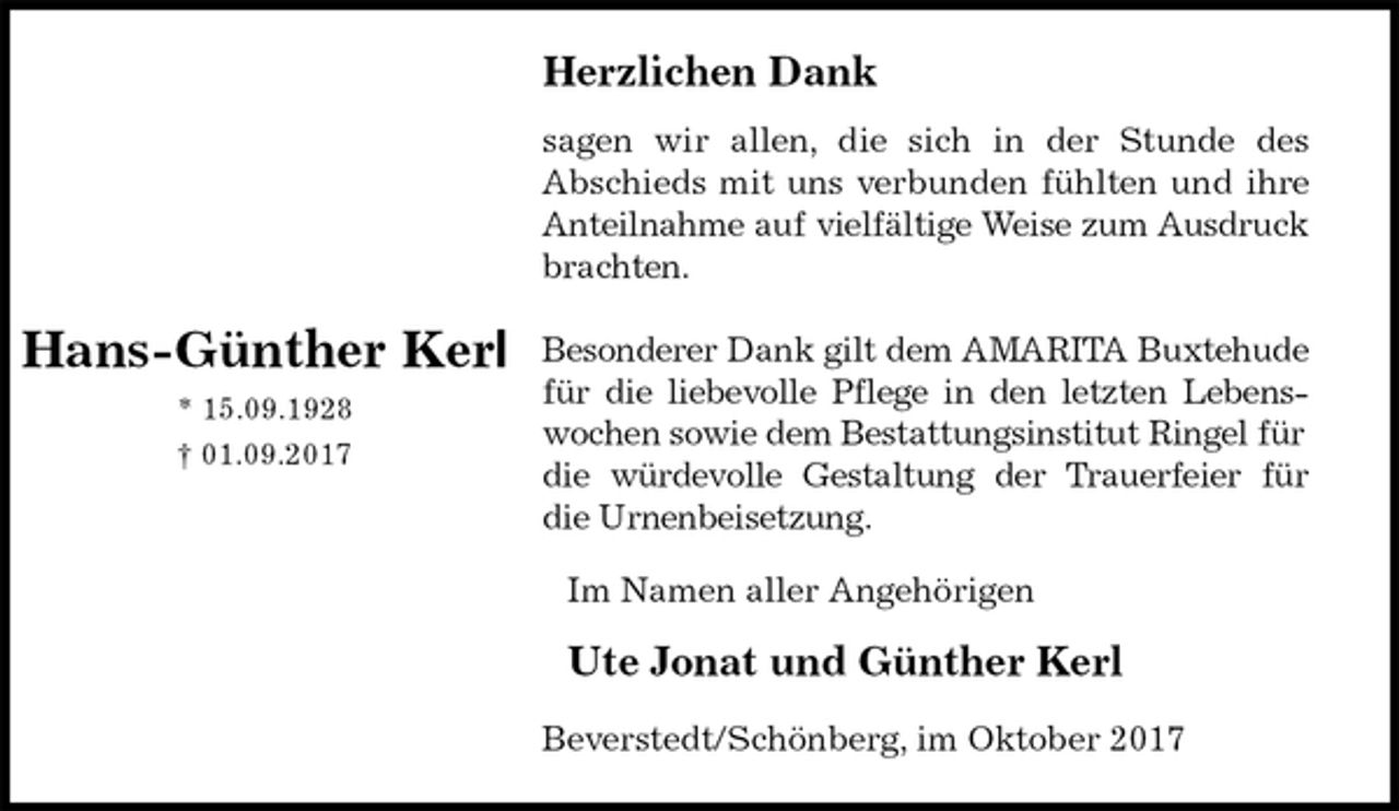 <p>Herzlichen Dank<br />sagen wir allen, die sich in der Stunde des<br />Abschieds mit uns verbunden fühlten und ihre<br />Anteilnahme auf vielfältige Weise zum Ausdruck<br />brachten.</p><p>Besonderer Dank gilt dem AMARITA Buxtehude<br />für die liebevolle Pflege in den letzten Lebens-<br />wochen sowie dem Bestattungsinstitut Ringel für die würdevolle Gestaltung der Trauerfeier für<br />die Urnenbeisetzung.<br />Im Namen aller Angehörigen</p><p>Ute Jonat und Günther Kerl<br />Beverstedt/Schönberg, im Oktober 2017</p><p>Hans-Günther Kerl<br />* 15.09.1928<br />† 01.09.2017</p>