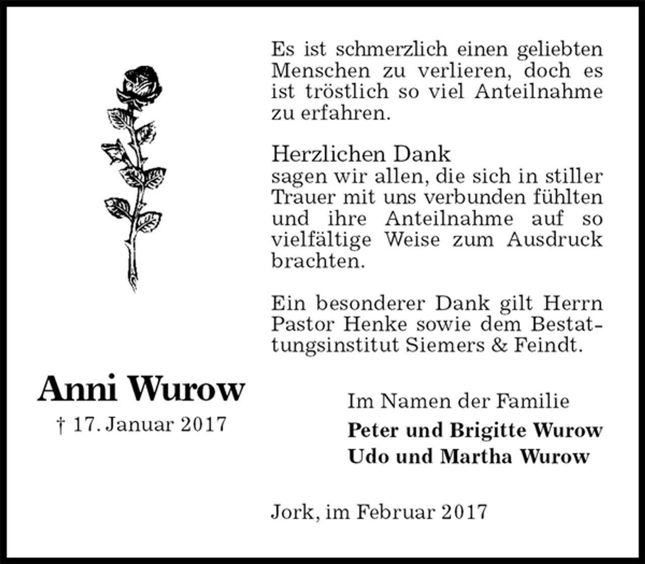 <p>Es ist schmerzlich einen geliebten<br />Menschen zu verlieren, doch es ist tröstlich so viel Anteilnahme zu erfahren.</p><p>Herzlichen Dank<br />sagen wir allen, die sich in stiller Trauer mit uns verbunden fühlten<br />und ihre Anteilnahme auf so vielfältige Weise zum Ausdruck brachten.</p><p>Ein besonderer Dank gilt Herrn Pastor Henke sowie dem Bestattungsinstitut Siemers &amp; Feindt.<br />Jork, im Februar 2017<br />Im Namen der Familie<br />Peter und Brigitte Wurow<br />Udo und Martha Wurow<br />Anni Wurow<br />† 17. Januar 2017</p>