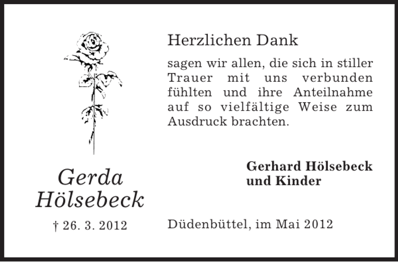 <p>Herzlichen Dank<br />sagen wir allen, die sich in stiller<br />Trauer mit uns verbunden<br />fühlten und ihre Anteilnahme<br />auf so vielfältige Weise zum<br />Ausdruck brachten.</p><p>Gerda<br />Hölsebeck<br />† 26. 3. 2012</p><p>Gerhard Hölsebeck<br />und Kinder<br />Düdenbüttel, im Mai 2012</p>