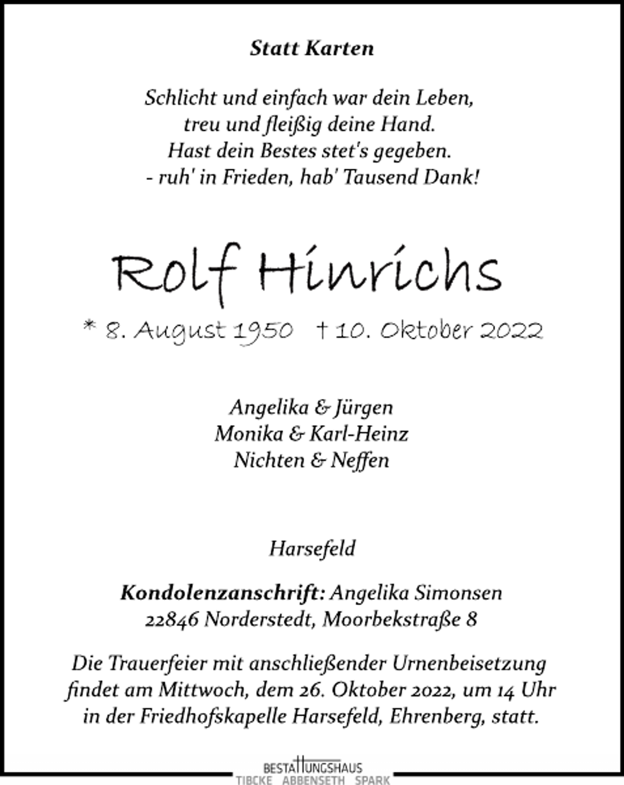 <p>Statt Karten<br />Schlicht und einfach war dein Leben,<br />treu und fleißig deine Hand.<br />Hast dein Bestes stet's gegeben.<br />­ ruh' in Frieden, hab' Tausend Dank!<br />Rolf Hinrichs<br />* 8. August 1950 † 10. Oktober 2022<br />Angelika &amp; Jürgen<br />Monika &amp; Karl­Heinz<br />Nichten &amp; Neffen<br />Harsefeld<br />Kondolenzanschrift: Angelika Simonsen<br />22846 Norderstedt, Moorbekstraße 8<br />Die Trauerfeier mit anschließender Urnenbeisetzung<br />findet am Mittwoch, dem 26. Oktober 2022, um 14 Uhr<br />in der Friedhofskapelle Harsefeld, Ehrenberg, statt.</p>