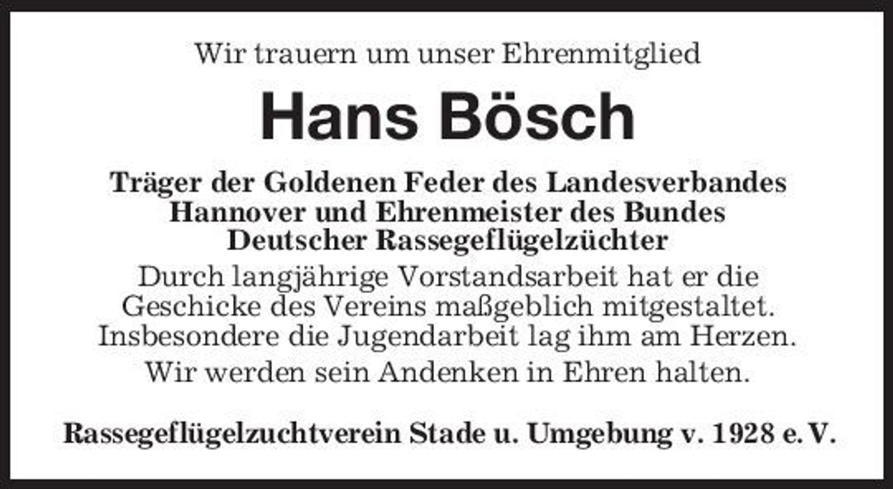 <p>Wir trauern um unser Ehrenmitglied</p><p>Hans Bösch<br />Träger der Goldenen Feder des Landesverbandes Hannover und Ehrenmeister des Bundes Deutscher Rassegeflügelzüchter Durch langjährige Vorstandsarbeit hat er die Geschicke des Vereins maßgeblich mitgestaltet. Insbesondere die Jugendarbeit lag ihm am Herzen. Wir werden sein Andenken in Ehren halten. Rassegeflügelzuchtverein Stade u. Umgebung v. 1928 e. V.</p>