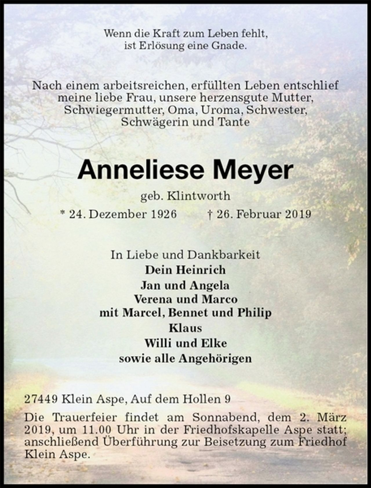 <p>Wenn die Kraft zum Leben fehlt,<br />ist Erlösung eine Gnade.<br />Nach einem arbeitsreichen, erfüllten Leben entschlief meine liebe Frau, unsere herzensgute Mutter,<br />Schwiegermutter, Oma, Uroma, Schwester,<br />Schwägerin und Tante<br />Anneliese Meyer<br />geb. Klintworth<br />* 24. Dezember 1926 † 26. Februar 2019<br />In Liebe und Dankbarkeit<br />Dein Heinrich<br />Jan und Angela<br />Verena und Marco<br />mit Marcel, Bennet und Philip<br />Klaus<br />Willi und Elke<br />sowie alle Angehörigen<br />27449 Klein Aspe, Auf dem Hollen 9<br />Die Trauerfeier findet am Sonnabend, dem 2. März 2019, um 11.00 Uhr in der Friedhofskapelle Aspe statt; anschließend Überführung zur Beisetzung zum Friedhof Klein Aspe.</p>