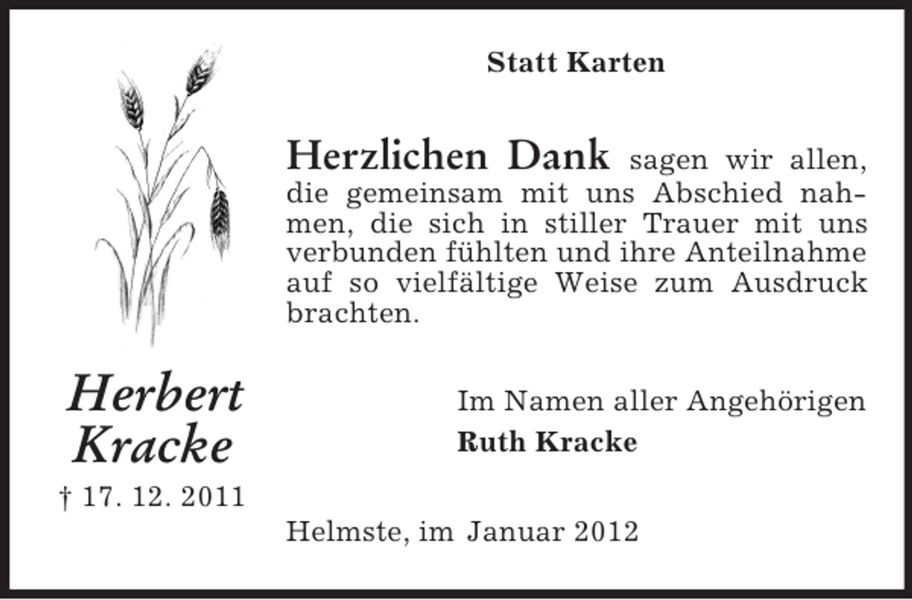<p>Statt Karten</p><p>Herzlichen Dank</p><p>sagen wir allen,<br />die gemeinsam mit uns Abschied nahmen, die sich in stiller Trauer mit uns<br />verbunden fühlten und ihre Anteilnahme<br />auf so vielfältige Weise zum Ausdruck<br />brachten.</p><p>Herbert<br />Kracke</p><p>Im Namen aller Angehörigen<br />Ruth Kracke</p><p>† 17. 12. 2011<br />Helmste, im Januar 2012</p>