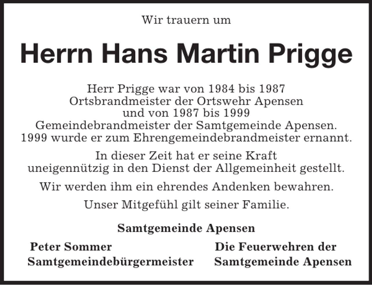 <p>Wir trauern um<br />Herrn Hans Martin Prigge<br />Herr Prigge war von 1984 bis 1987<br />Ortsbrandmeister der Ortswehr Apensen<br />und von 1987 bis 1999<br />Gemeindebrandmeister der Samtgemeinde Apensen.<br />1999 wurde er zum Ehrengemeindebrandmeister ernannt.</p><p>In dieser Zeit hat er seine Kraft<br />uneigennützig in den Dienst der Allgemeinheit gestellt.</p><p>Wir werden ihm ein ehrendes Andenken bewahren.</p><p>Unser Mitgefühl gilt seiner Familie.<br />Samtgemeinde Apensen<br />Peter Sommer Die Feuerwehren der<br />Samtgemeindebürgermeister Samtgemeinde Apensen</p>
