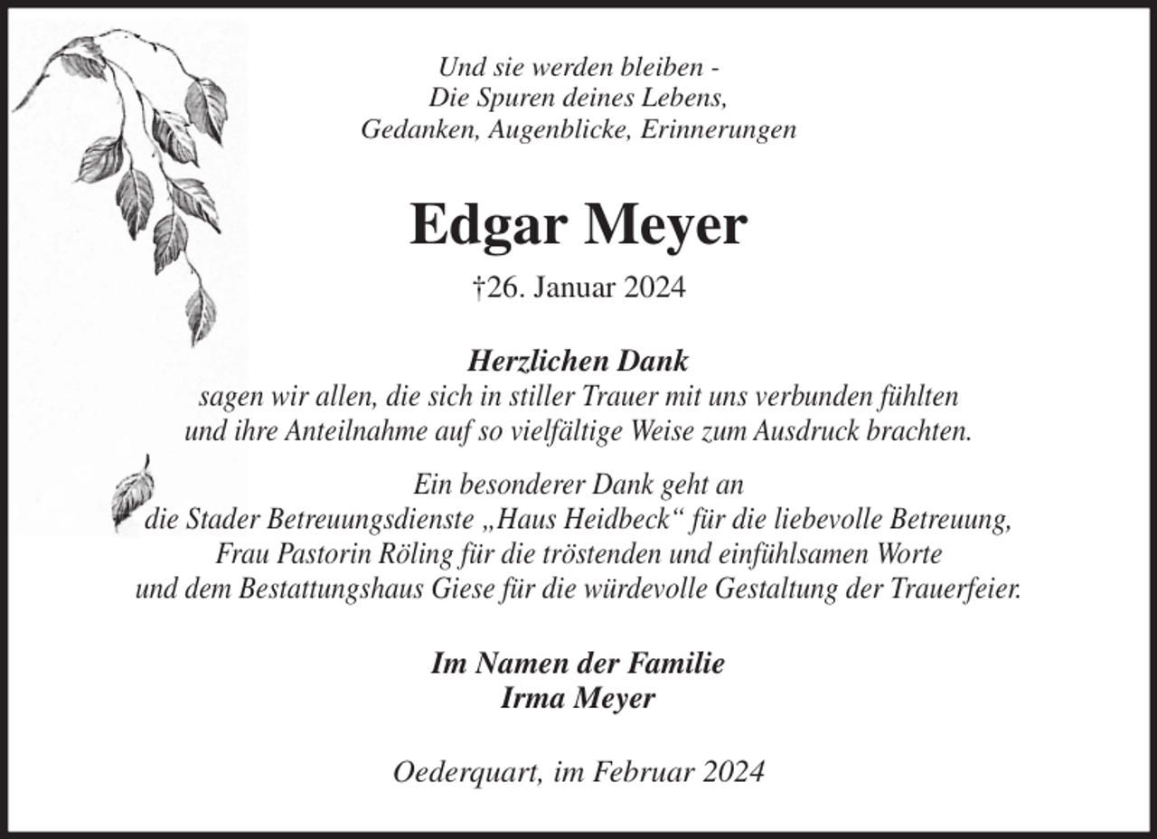 <p>Und sie werden bleiben -<br />Die Spuren deines Lebens,<br />Gedanken, Augenblicke, Erinnerungen<br />Edgar Meyer<br />†26. Januar 2024<br />Herzlichen Dank<br />sagen wir allen, die sich in stiller Trauer mit uns verbunden fühlten<br />und ihre Anteilnahme auf so vielfältige Weise zum Ausdruck brachten.<br />Ein besonderer Dank geht an<br />die Stader Betreuungsdienste „Haus Heidbeck“ für die liebevolle Betreuung,<br />Frau Pastorin Röling für die tröstenden und einfühlsamen Worte<br />und dem Bestattungshaus Giese für die würdevolle Gestaltung der Trauerfeier.<br />Im Namen der Familie<br />Irma Meyer<br />Oederquart, im Februar 2024</p>