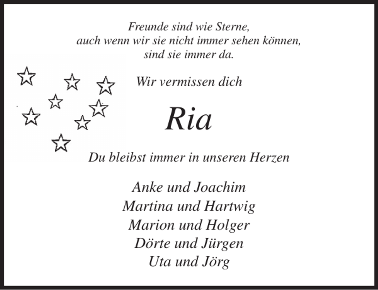 <p>Freunde sind wie Sterne,<br />auch wenn wir sie nicht immer sehen können,<br />sind sie immer da.<br />Wir vermissen dich<br />Ria<br />Du bleibst immer in unseren Herzen<br />Anke und Joachim<br />Martina und Hartwig<br />Marion und Holger<br />Dörte und Jürgen<br />Uta und Jörg</p>