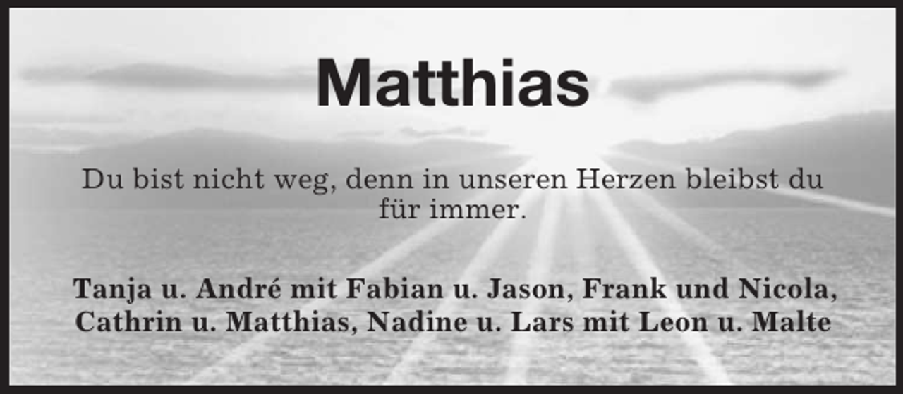 <p>Matthias<br />Du bist nicht weg, denn in unseren Herzen bleibst du für immer.<br />Tanja u. André mit Fabian u. Jason, Frank und Nicola, Cathrin u. Matthias, Nadine u. Lars mit Leon u. Malte</p>